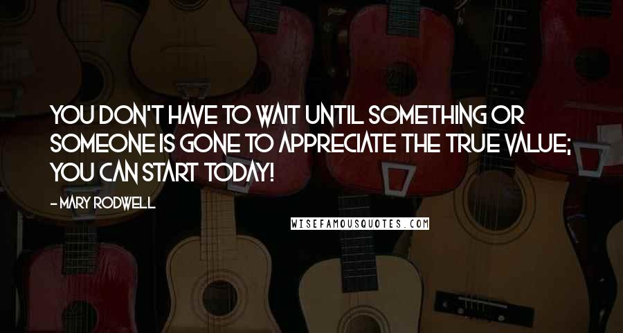 Mary Rodwell Quotes: You don't have to wait until something or someone is gone to appreciate the true value; you can start today!