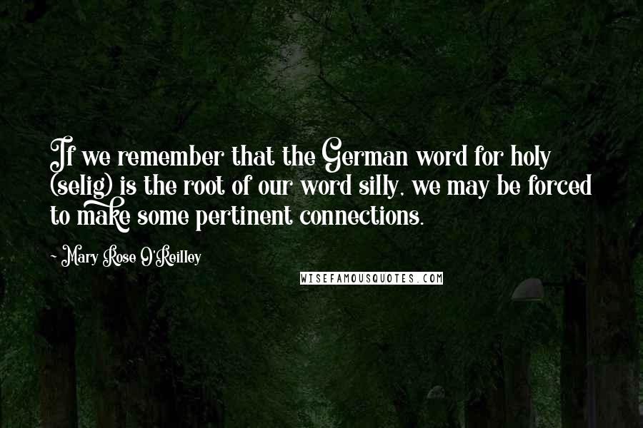 Mary Rose O'Reilley Quotes: If we remember that the German word for holy (selig) is the root of our word silly, we may be forced to make some pertinent connections.