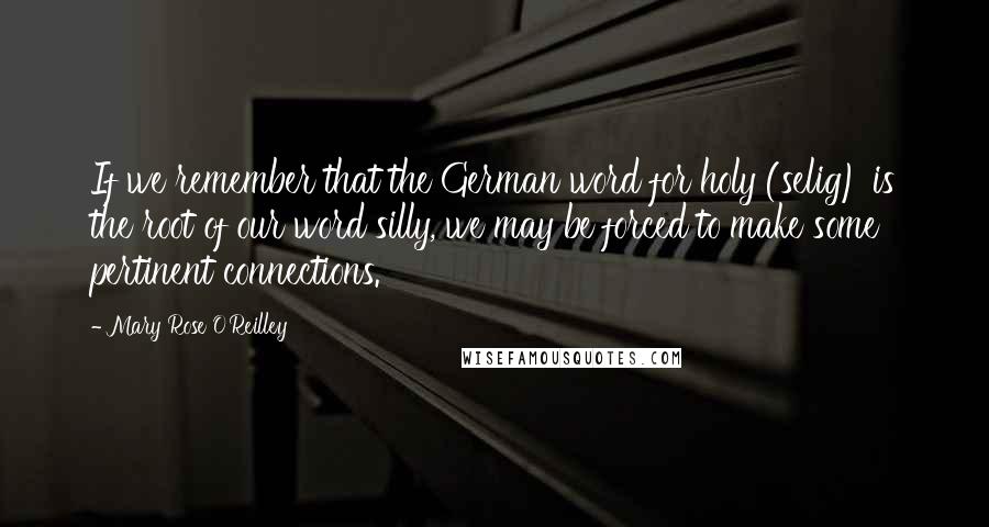 Mary Rose O'Reilley Quotes: If we remember that the German word for holy (selig) is the root of our word silly, we may be forced to make some pertinent connections.