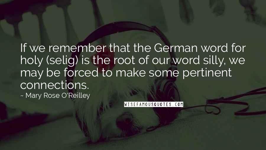 Mary Rose O'Reilley Quotes: If we remember that the German word for holy (selig) is the root of our word silly, we may be forced to make some pertinent connections.