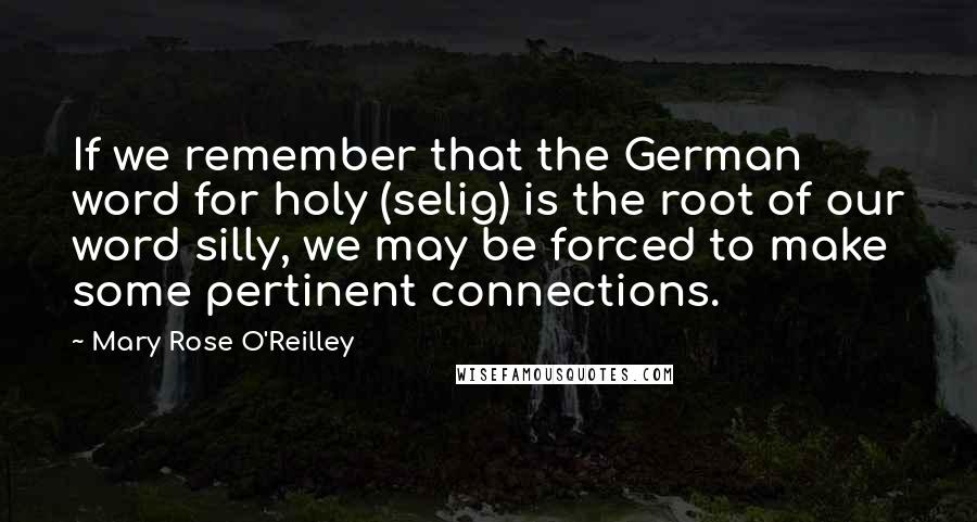 Mary Rose O'Reilley Quotes: If we remember that the German word for holy (selig) is the root of our word silly, we may be forced to make some pertinent connections.