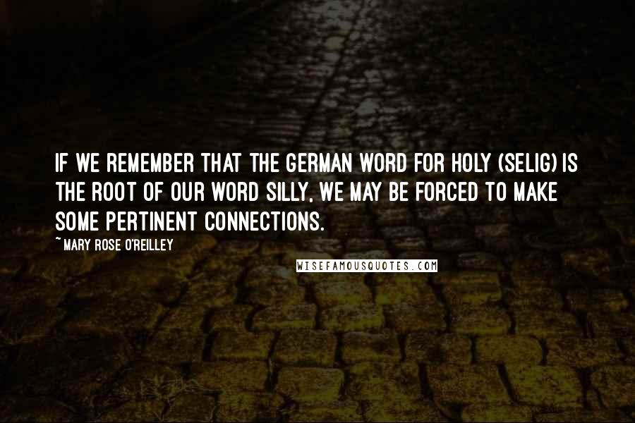 Mary Rose O'Reilley Quotes: If we remember that the German word for holy (selig) is the root of our word silly, we may be forced to make some pertinent connections.