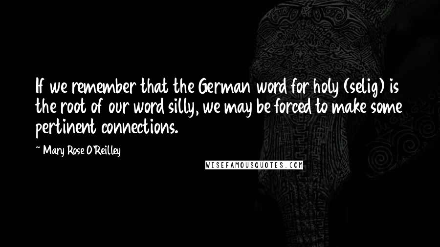 Mary Rose O'Reilley Quotes: If we remember that the German word for holy (selig) is the root of our word silly, we may be forced to make some pertinent connections.