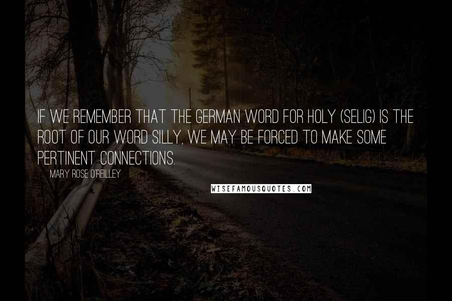 Mary Rose O'Reilley Quotes: If we remember that the German word for holy (selig) is the root of our word silly, we may be forced to make some pertinent connections.