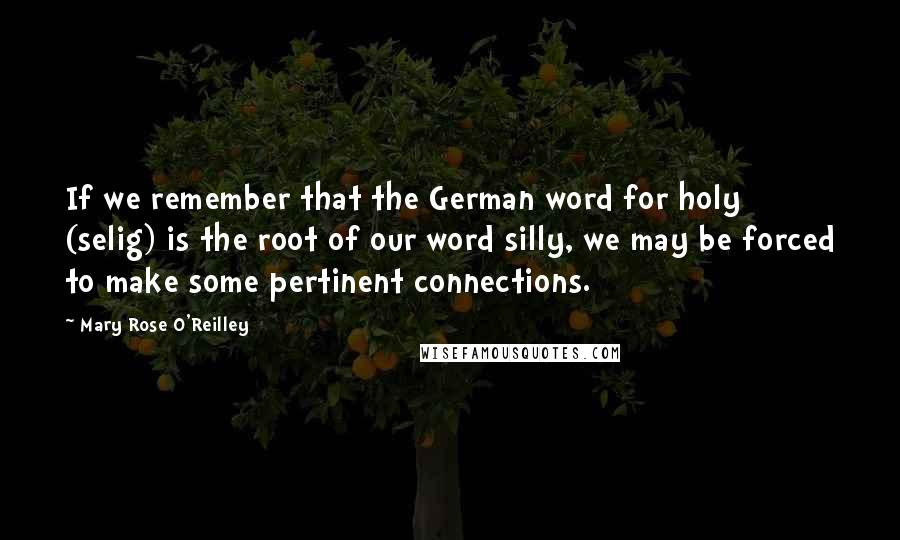 Mary Rose O'Reilley Quotes: If we remember that the German word for holy (selig) is the root of our word silly, we may be forced to make some pertinent connections.