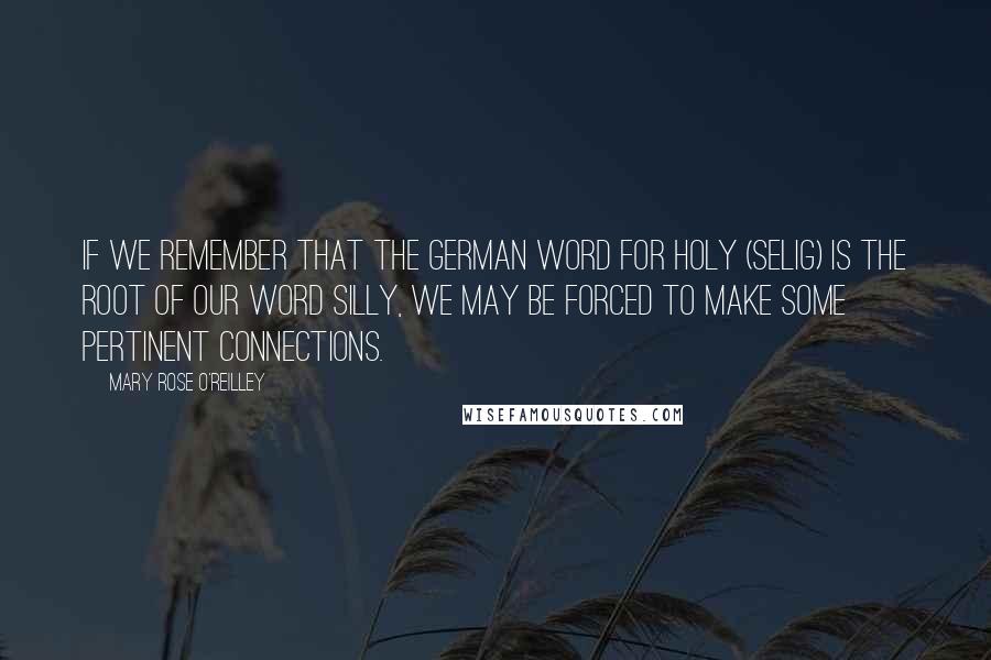 Mary Rose O'Reilley Quotes: If we remember that the German word for holy (selig) is the root of our word silly, we may be forced to make some pertinent connections.