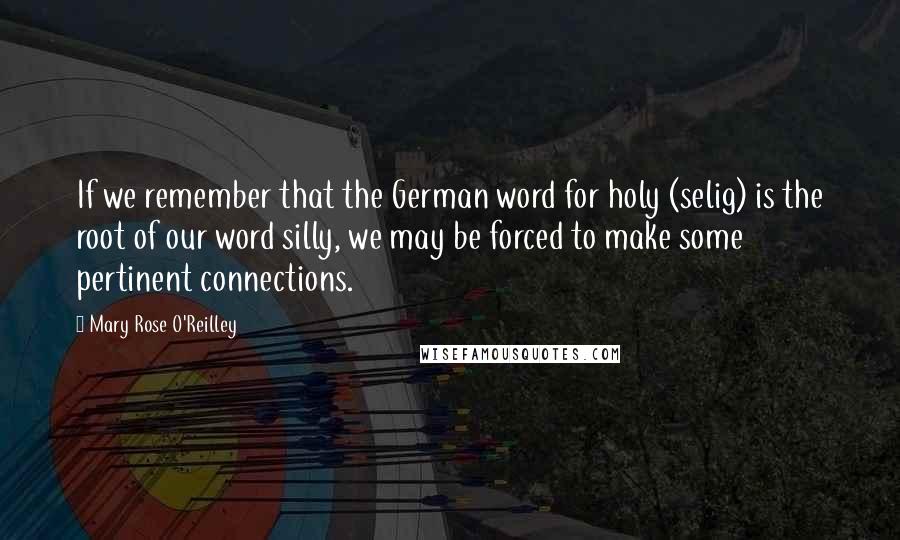 Mary Rose O'Reilley Quotes: If we remember that the German word for holy (selig) is the root of our word silly, we may be forced to make some pertinent connections.