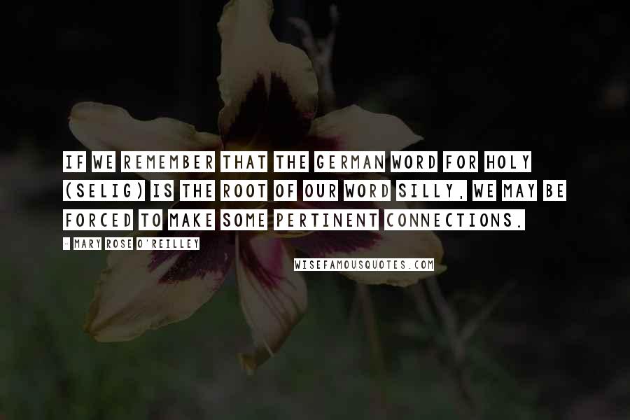 Mary Rose O'Reilley Quotes: If we remember that the German word for holy (selig) is the root of our word silly, we may be forced to make some pertinent connections.