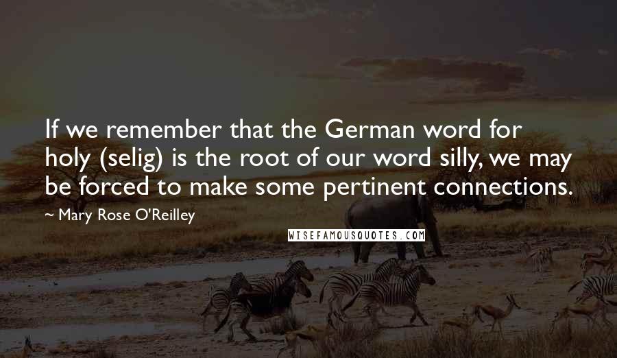 Mary Rose O'Reilley Quotes: If we remember that the German word for holy (selig) is the root of our word silly, we may be forced to make some pertinent connections.