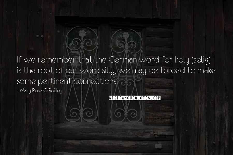 Mary Rose O'Reilley Quotes: If we remember that the German word for holy (selig) is the root of our word silly, we may be forced to make some pertinent connections.