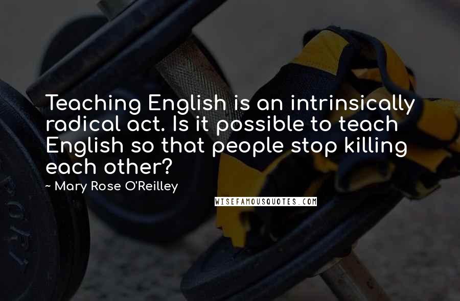 Mary Rose O'Reilley Quotes: Teaching English is an intrinsically radical act. Is it possible to teach English so that people stop killing each other?