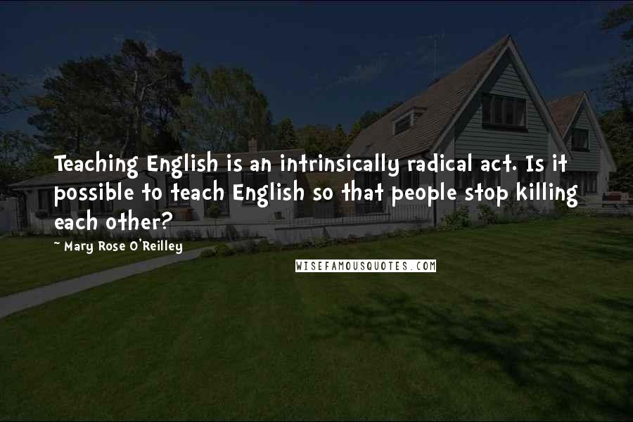 Mary Rose O'Reilley Quotes: Teaching English is an intrinsically radical act. Is it possible to teach English so that people stop killing each other?