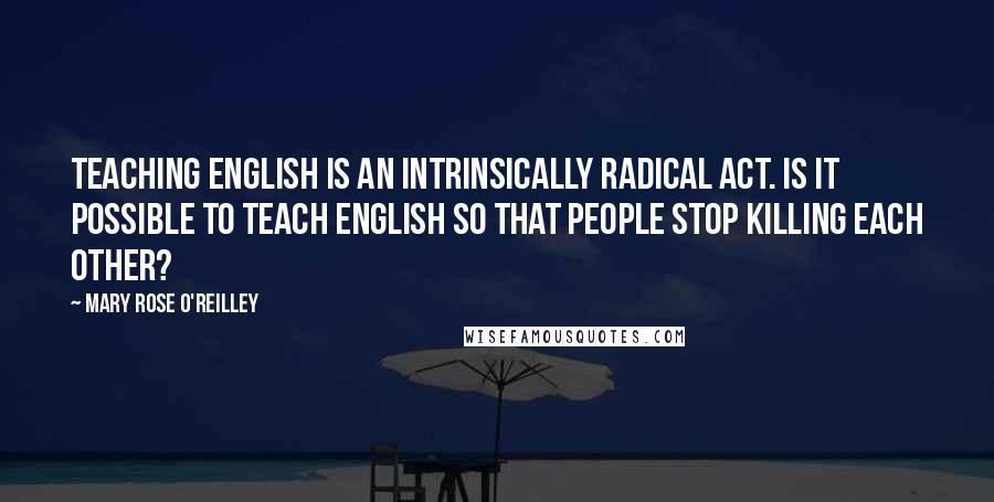 Mary Rose O'Reilley Quotes: Teaching English is an intrinsically radical act. Is it possible to teach English so that people stop killing each other?