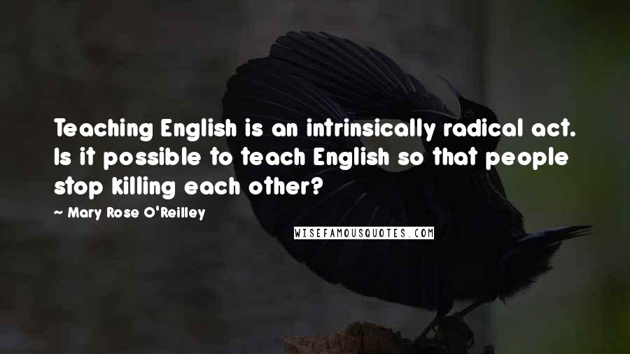 Mary Rose O'Reilley Quotes: Teaching English is an intrinsically radical act. Is it possible to teach English so that people stop killing each other?