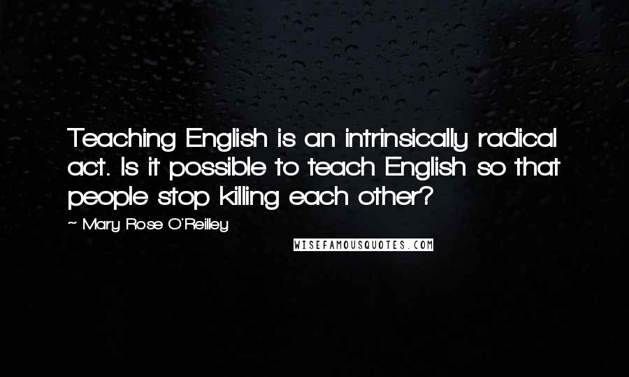 Mary Rose O'Reilley Quotes: Teaching English is an intrinsically radical act. Is it possible to teach English so that people stop killing each other?