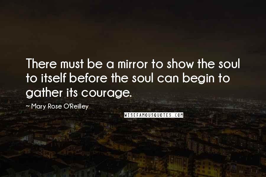 Mary Rose O'Reilley Quotes: There must be a mirror to show the soul to itself before the soul can begin to gather its courage.