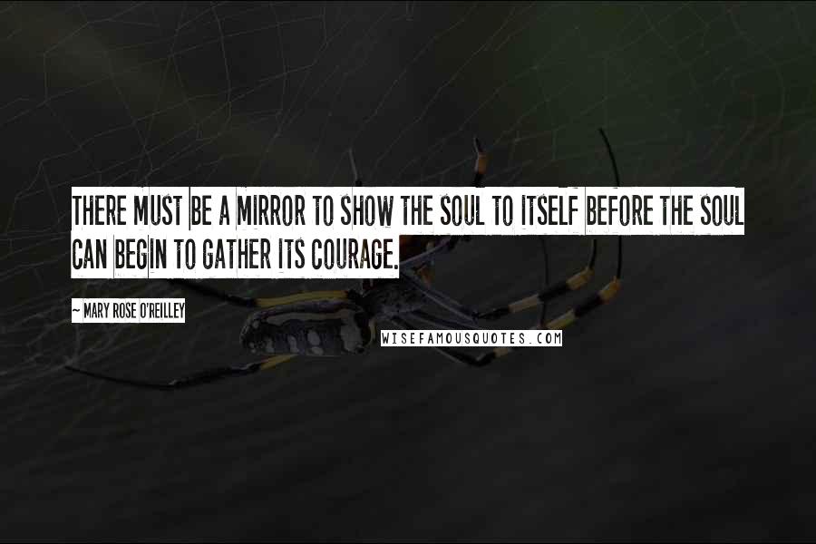 Mary Rose O'Reilley Quotes: There must be a mirror to show the soul to itself before the soul can begin to gather its courage.