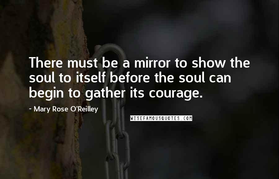 Mary Rose O'Reilley Quotes: There must be a mirror to show the soul to itself before the soul can begin to gather its courage.