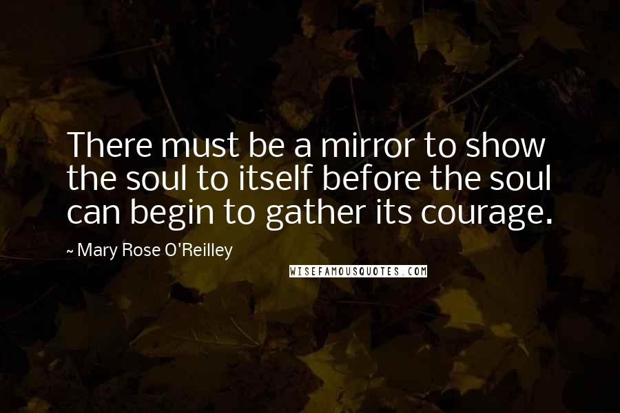 Mary Rose O'Reilley Quotes: There must be a mirror to show the soul to itself before the soul can begin to gather its courage.