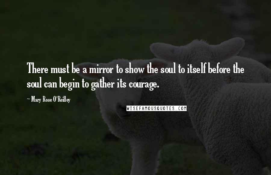 Mary Rose O'Reilley Quotes: There must be a mirror to show the soul to itself before the soul can begin to gather its courage.