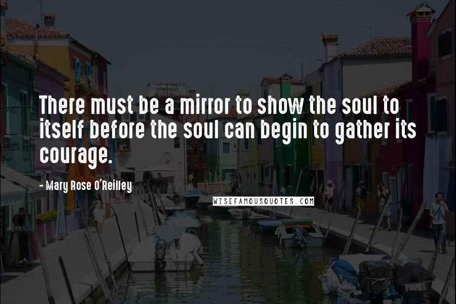 Mary Rose O'Reilley Quotes: There must be a mirror to show the soul to itself before the soul can begin to gather its courage.