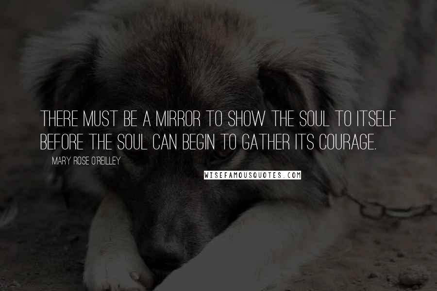 Mary Rose O'Reilley Quotes: There must be a mirror to show the soul to itself before the soul can begin to gather its courage.