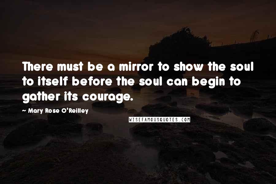 Mary Rose O'Reilley Quotes: There must be a mirror to show the soul to itself before the soul can begin to gather its courage.