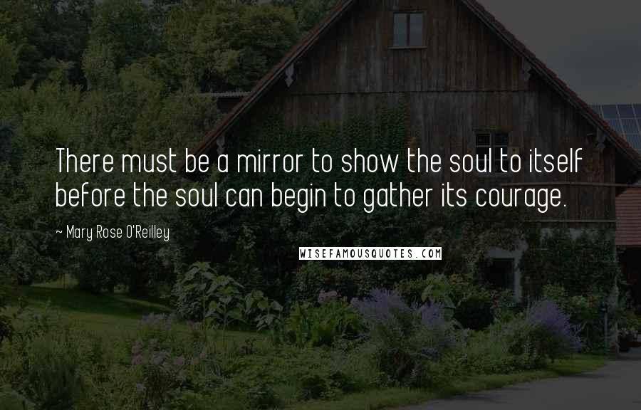 Mary Rose O'Reilley Quotes: There must be a mirror to show the soul to itself before the soul can begin to gather its courage.