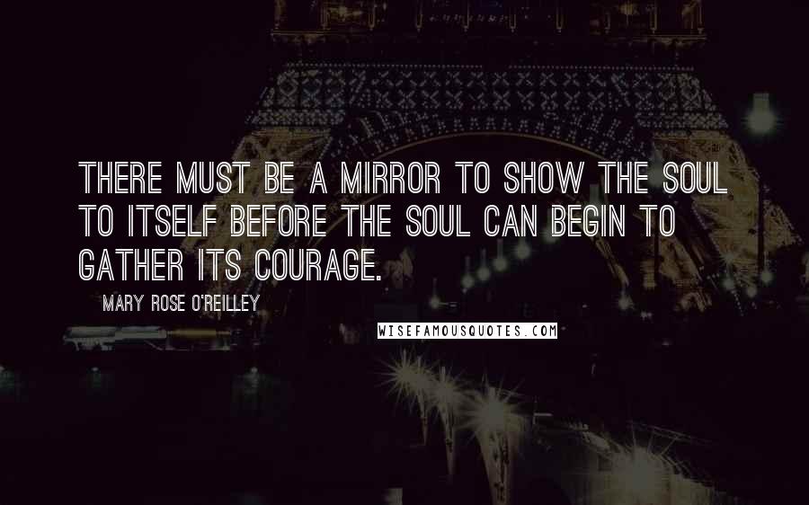 Mary Rose O'Reilley Quotes: There must be a mirror to show the soul to itself before the soul can begin to gather its courage.