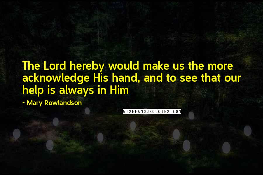 Mary Rowlandson Quotes: The Lord hereby would make us the more acknowledge His hand, and to see that our help is always in Him