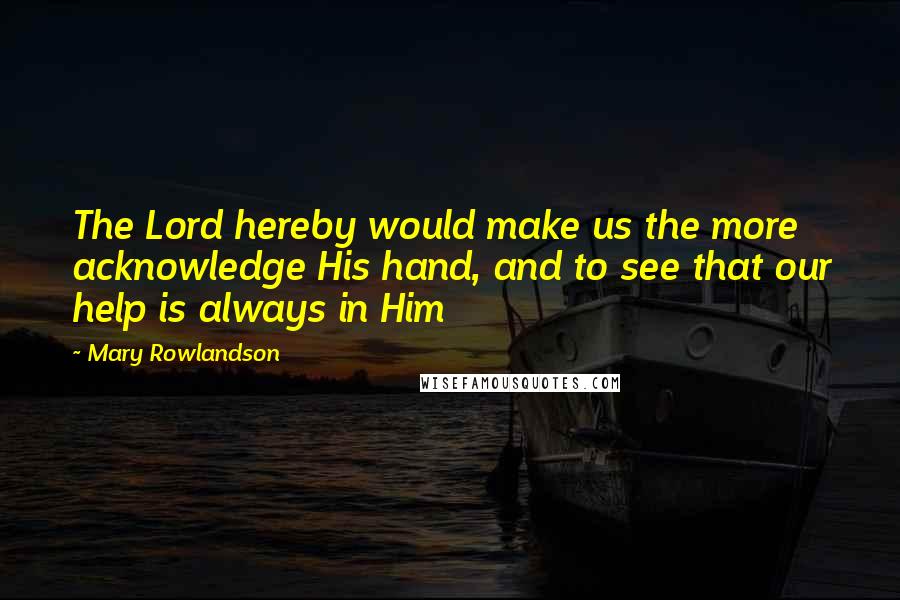 Mary Rowlandson Quotes: The Lord hereby would make us the more acknowledge His hand, and to see that our help is always in Him