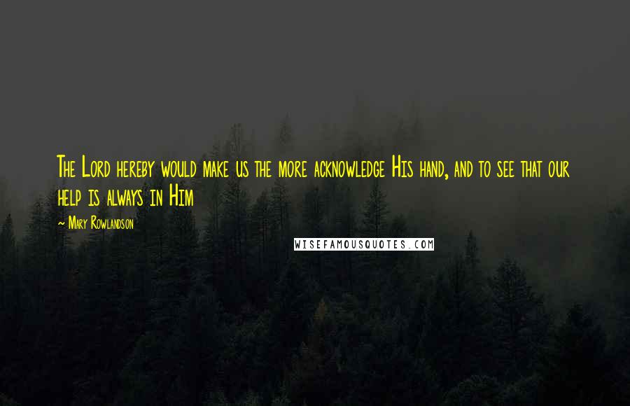 Mary Rowlandson Quotes: The Lord hereby would make us the more acknowledge His hand, and to see that our help is always in Him