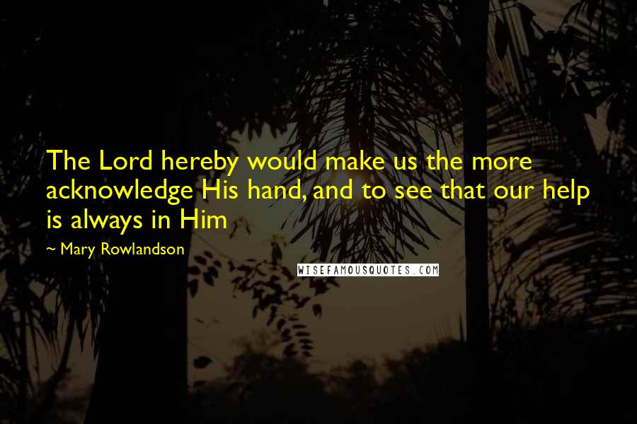 Mary Rowlandson Quotes: The Lord hereby would make us the more acknowledge His hand, and to see that our help is always in Him