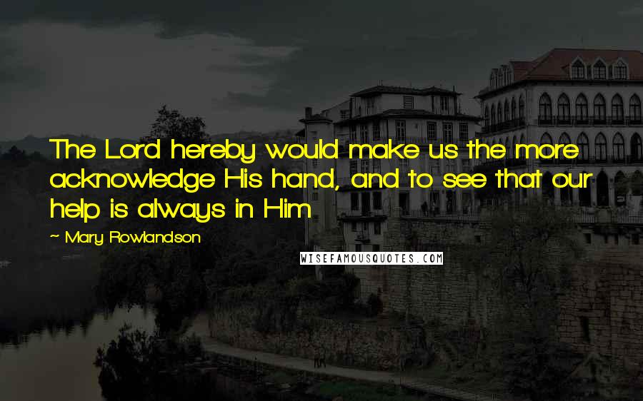 Mary Rowlandson Quotes: The Lord hereby would make us the more acknowledge His hand, and to see that our help is always in Him