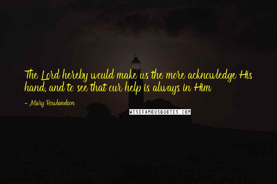 Mary Rowlandson Quotes: The Lord hereby would make us the more acknowledge His hand, and to see that our help is always in Him