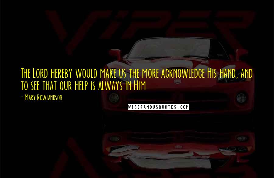 Mary Rowlandson Quotes: The Lord hereby would make us the more acknowledge His hand, and to see that our help is always in Him