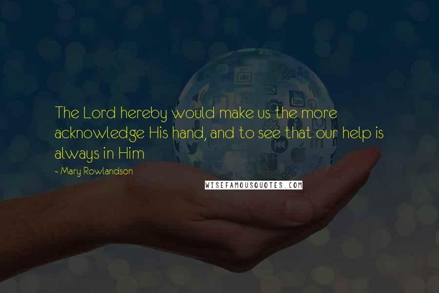 Mary Rowlandson Quotes: The Lord hereby would make us the more acknowledge His hand, and to see that our help is always in Him