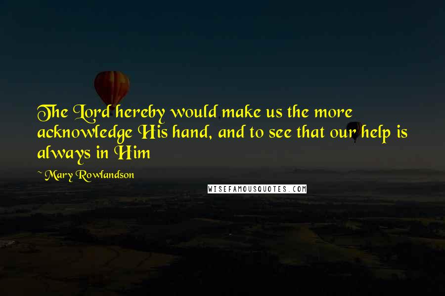 Mary Rowlandson Quotes: The Lord hereby would make us the more acknowledge His hand, and to see that our help is always in Him