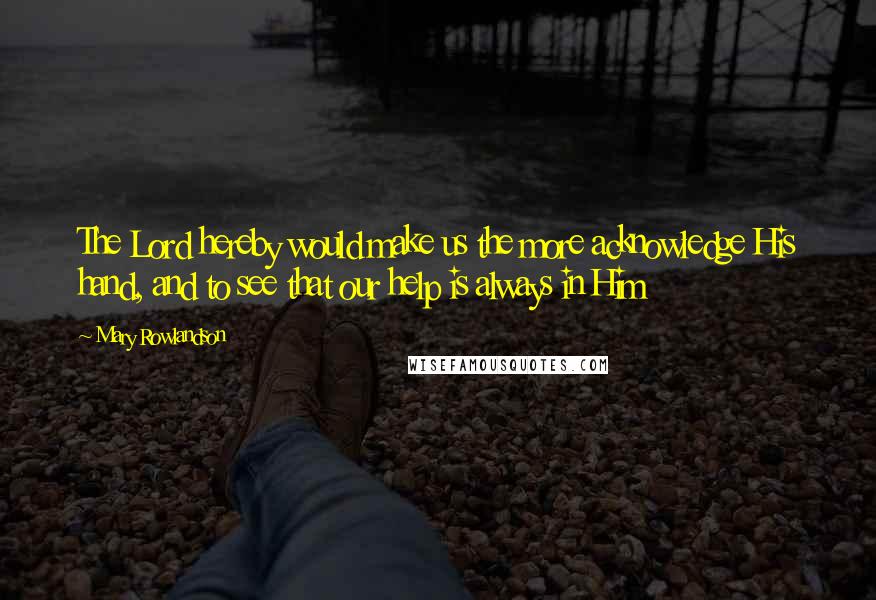 Mary Rowlandson Quotes: The Lord hereby would make us the more acknowledge His hand, and to see that our help is always in Him