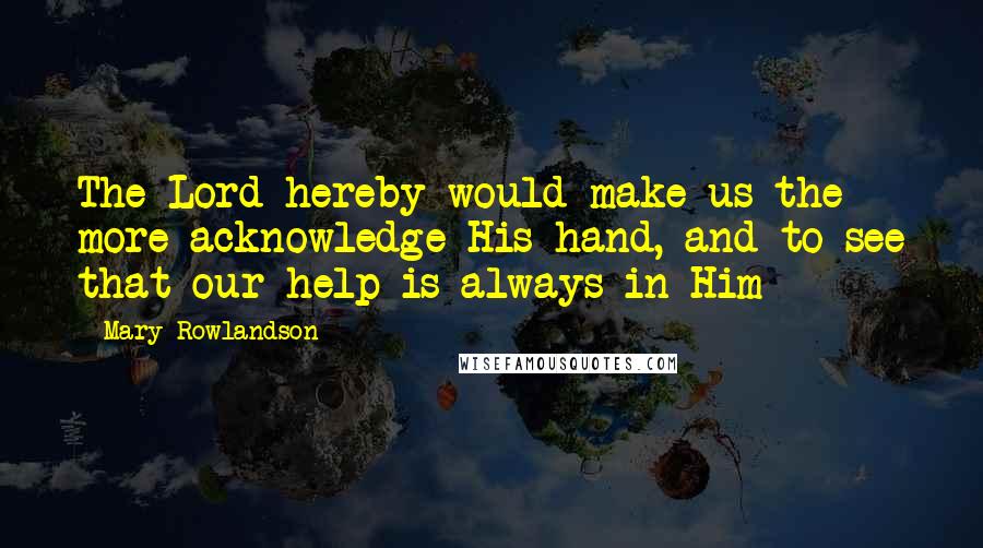 Mary Rowlandson Quotes: The Lord hereby would make us the more acknowledge His hand, and to see that our help is always in Him