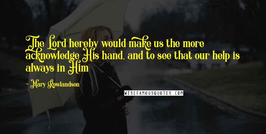 Mary Rowlandson Quotes: The Lord hereby would make us the more acknowledge His hand, and to see that our help is always in Him