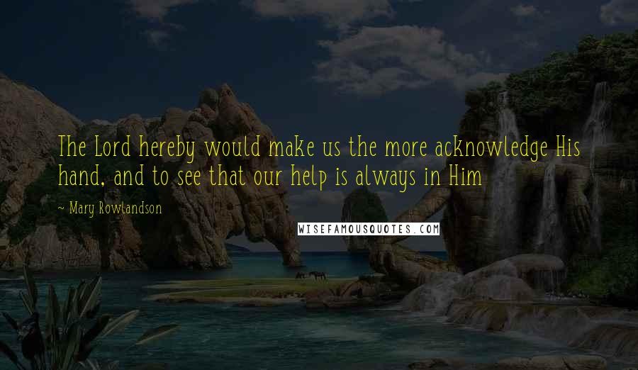 Mary Rowlandson Quotes: The Lord hereby would make us the more acknowledge His hand, and to see that our help is always in Him