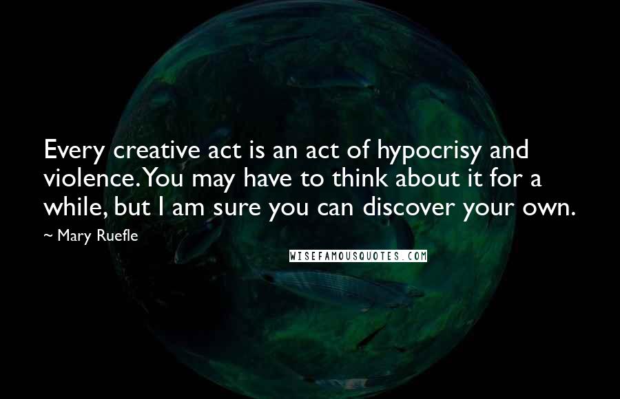 Mary Ruefle Quotes: Every creative act is an act of hypocrisy and violence. You may have to think about it for a while, but I am sure you can discover your own.