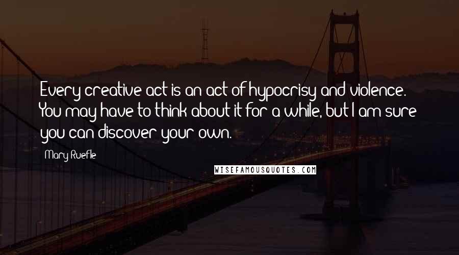 Mary Ruefle Quotes: Every creative act is an act of hypocrisy and violence. You may have to think about it for a while, but I am sure you can discover your own.