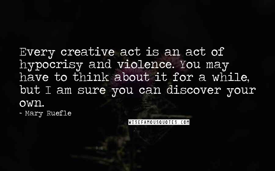 Mary Ruefle Quotes: Every creative act is an act of hypocrisy and violence. You may have to think about it for a while, but I am sure you can discover your own.