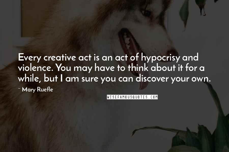 Mary Ruefle Quotes: Every creative act is an act of hypocrisy and violence. You may have to think about it for a while, but I am sure you can discover your own.