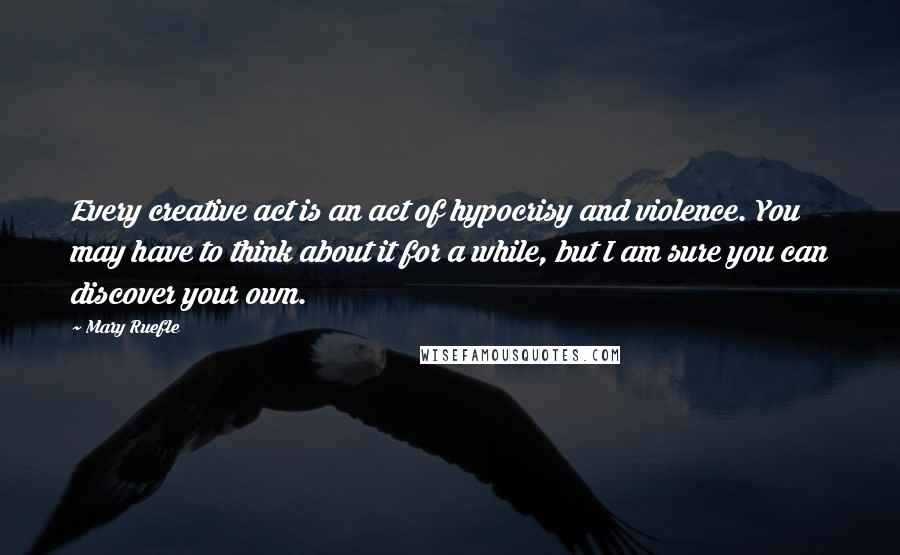 Mary Ruefle Quotes: Every creative act is an act of hypocrisy and violence. You may have to think about it for a while, but I am sure you can discover your own.