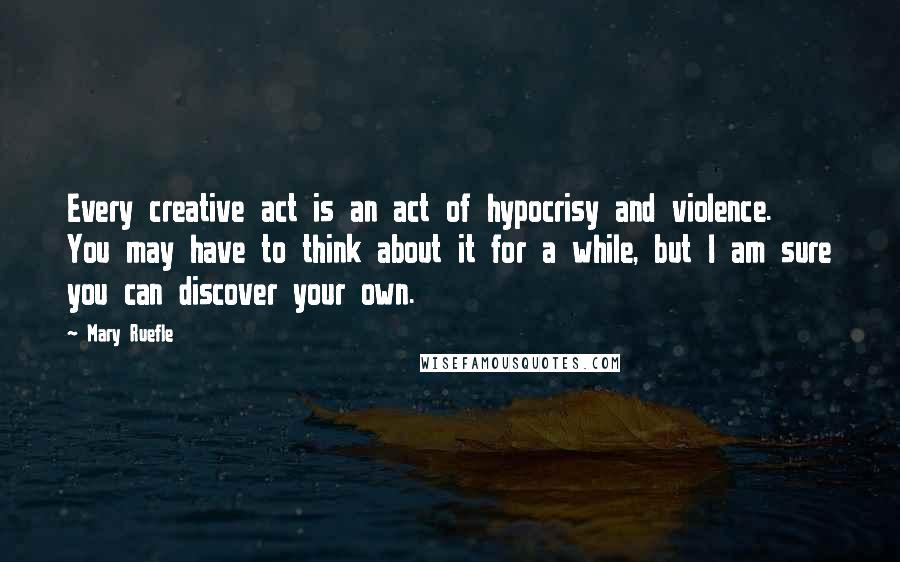 Mary Ruefle Quotes: Every creative act is an act of hypocrisy and violence. You may have to think about it for a while, but I am sure you can discover your own.