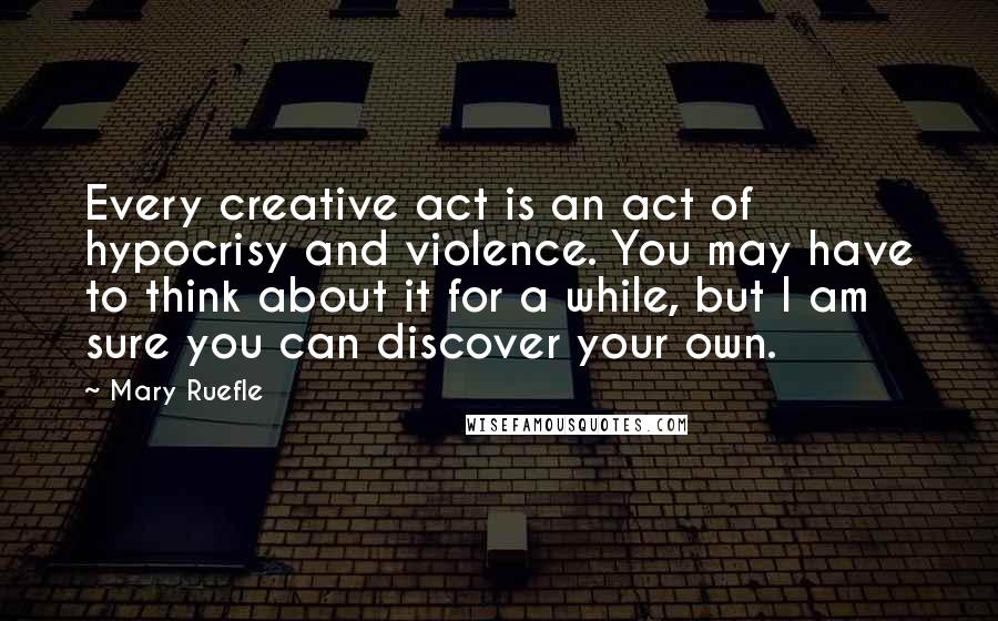 Mary Ruefle Quotes: Every creative act is an act of hypocrisy and violence. You may have to think about it for a while, but I am sure you can discover your own.