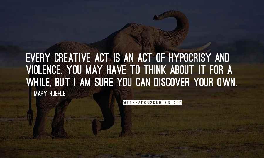 Mary Ruefle Quotes: Every creative act is an act of hypocrisy and violence. You may have to think about it for a while, but I am sure you can discover your own.